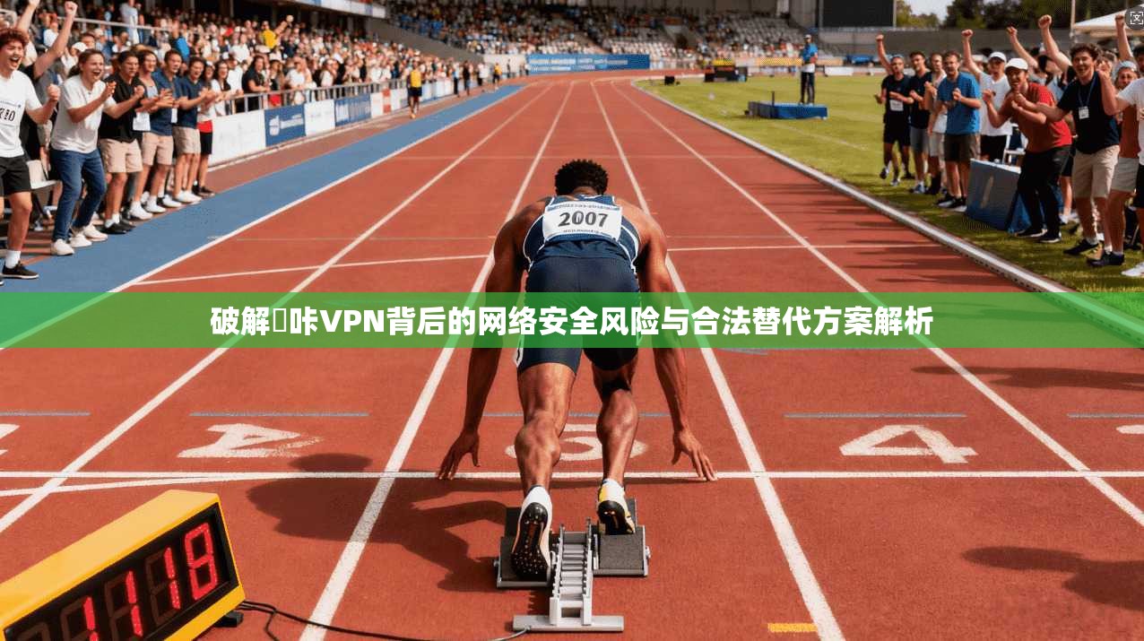 破解嗶咔VPN背后的网络安全风险与合法替代方案解析