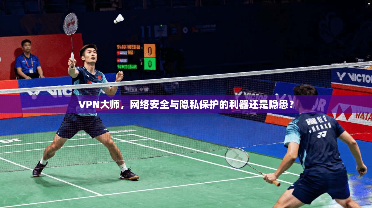 VPN大师，网络安全与隐私保护的利器还是隐患？