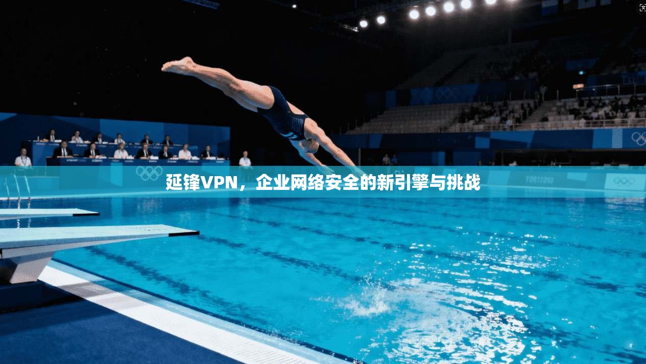 延锋VPN，企业网络安全的新引擎与挑战