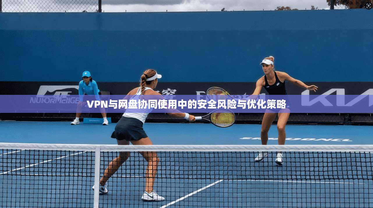 VPN与网盘协同使用中的安全风险与优化策略