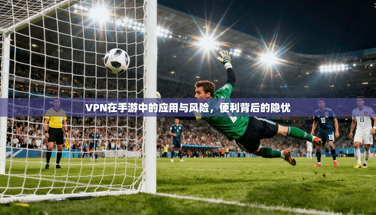 VPN在手游中的应用与风险，便利背后的隐忧