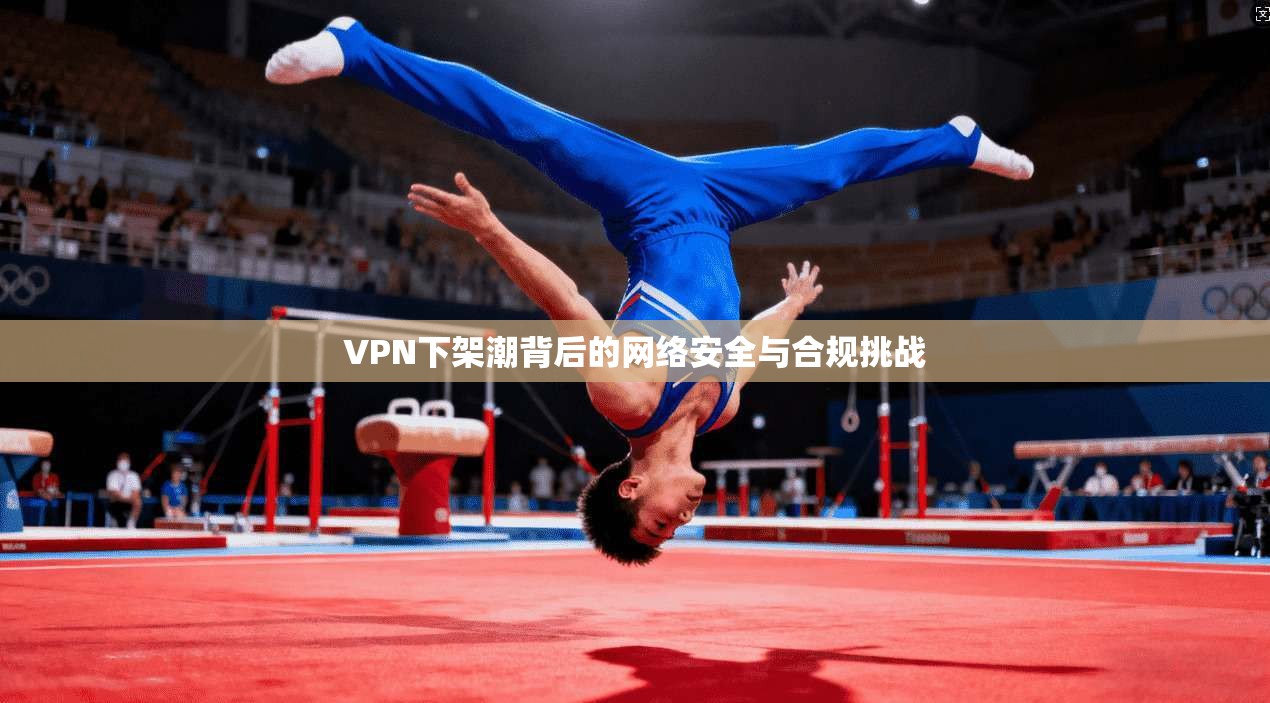 VPN下架潮背后的网络安全与合规挑战