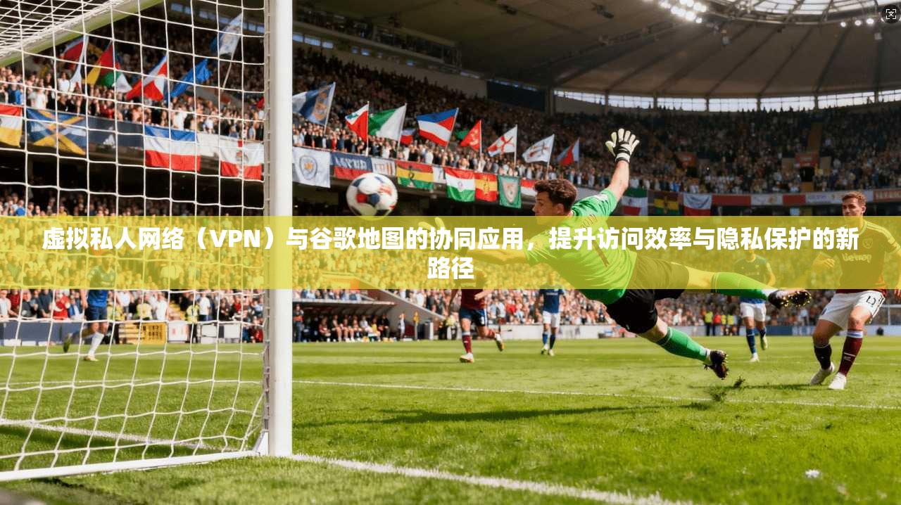 虚拟私人网络(VPN)与谷歌地图的协同应用,提升访问效率与隐私保护的新路径