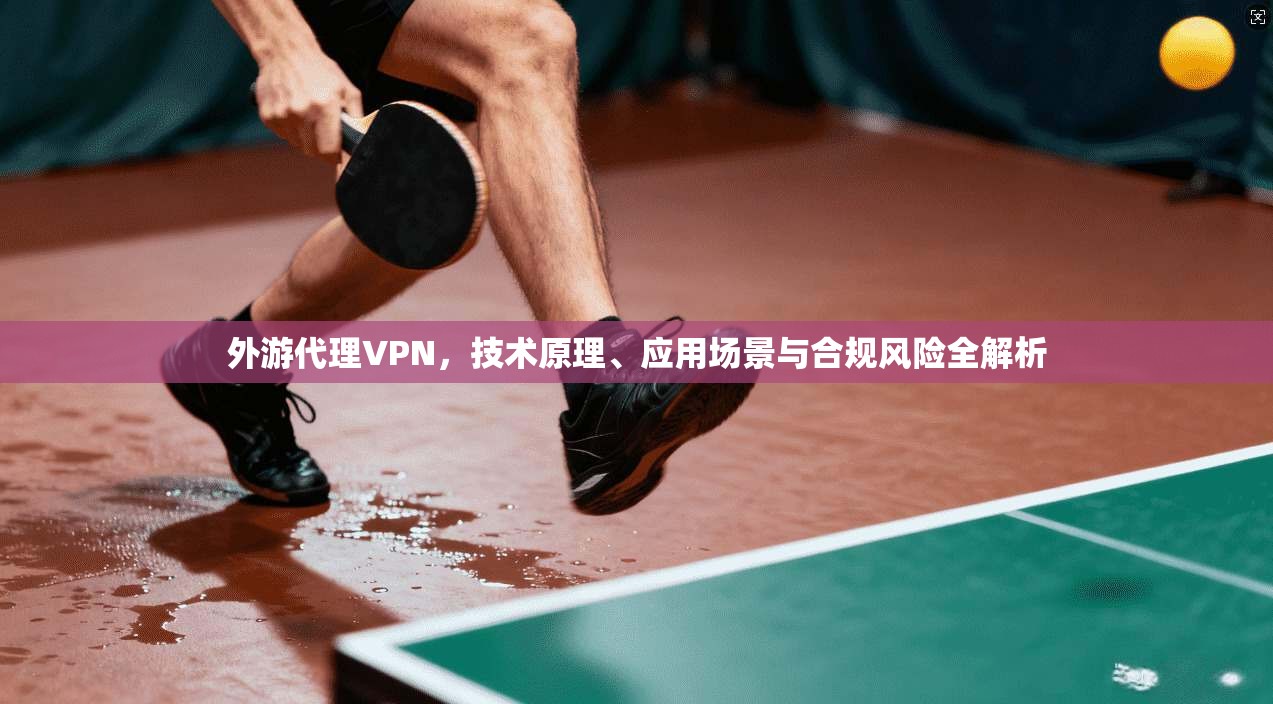 外游代理VPN，技术原理、应用场景与合规风险全解析