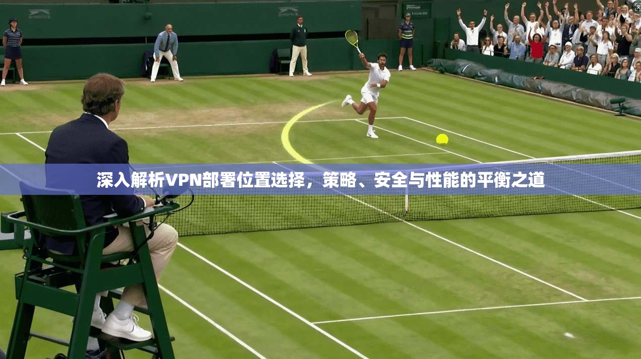 深入解析VPN部署位置选择,策略、安全与性能的平衡之道