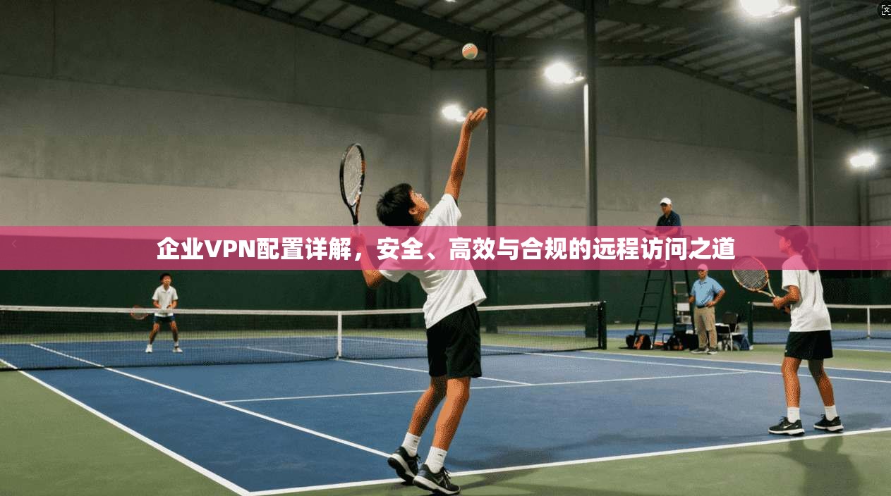 企业VPN配置详解，安全、高效与合规的远程访问之道