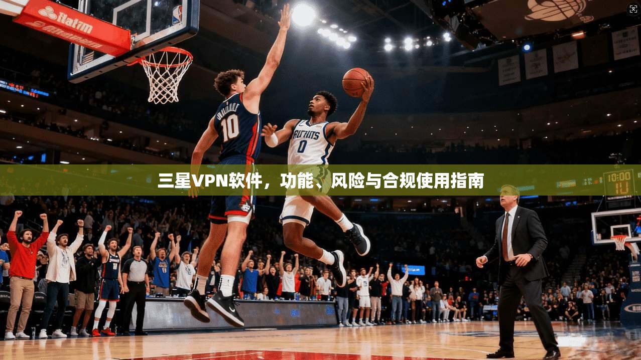 三星VPN软件，功能、风险与合规使用指南