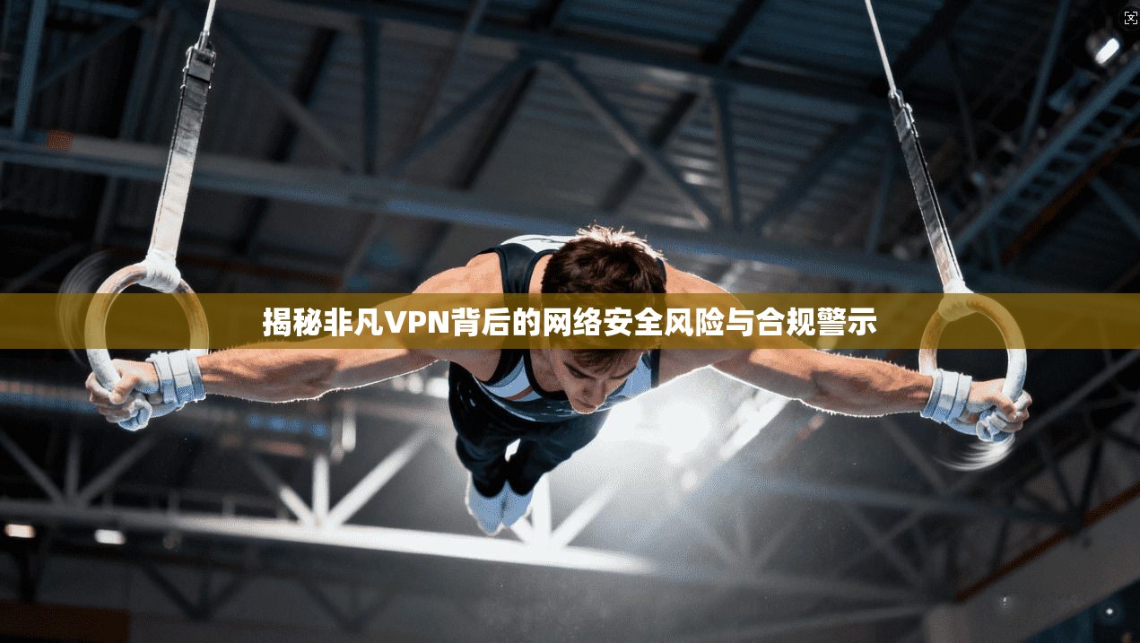 揭秘非凡VPN背后的网络安全风险与合规警示