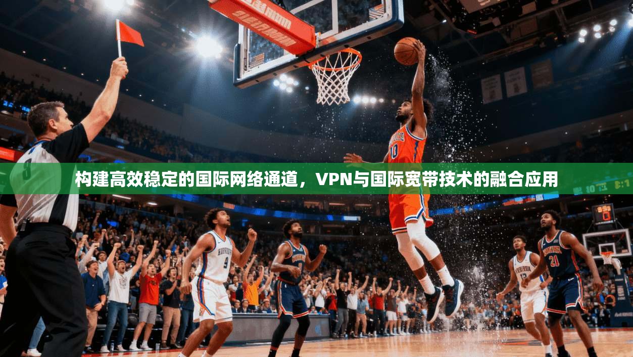 构建高效稳定的国际网络通道，VPN与国际宽带技术的融合应用