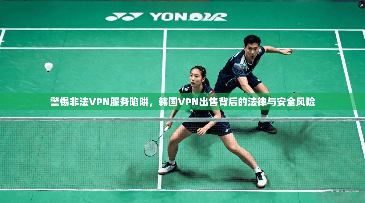 警惕非法VPN服务陷阱，韩国VPN出售背后的法律与安全风险