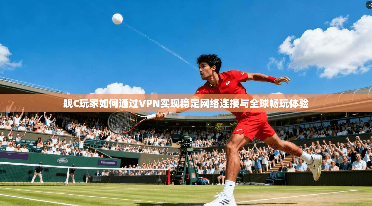 舰C玩家如何通过VPN实现稳定网络连接与全球畅玩体验