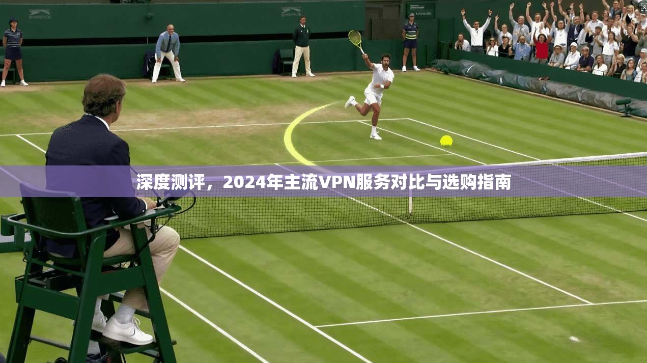 深度测评,2024年主流VPN服务对比与选购指南 深度测评,2024年主流VPN服务对比与选购指南