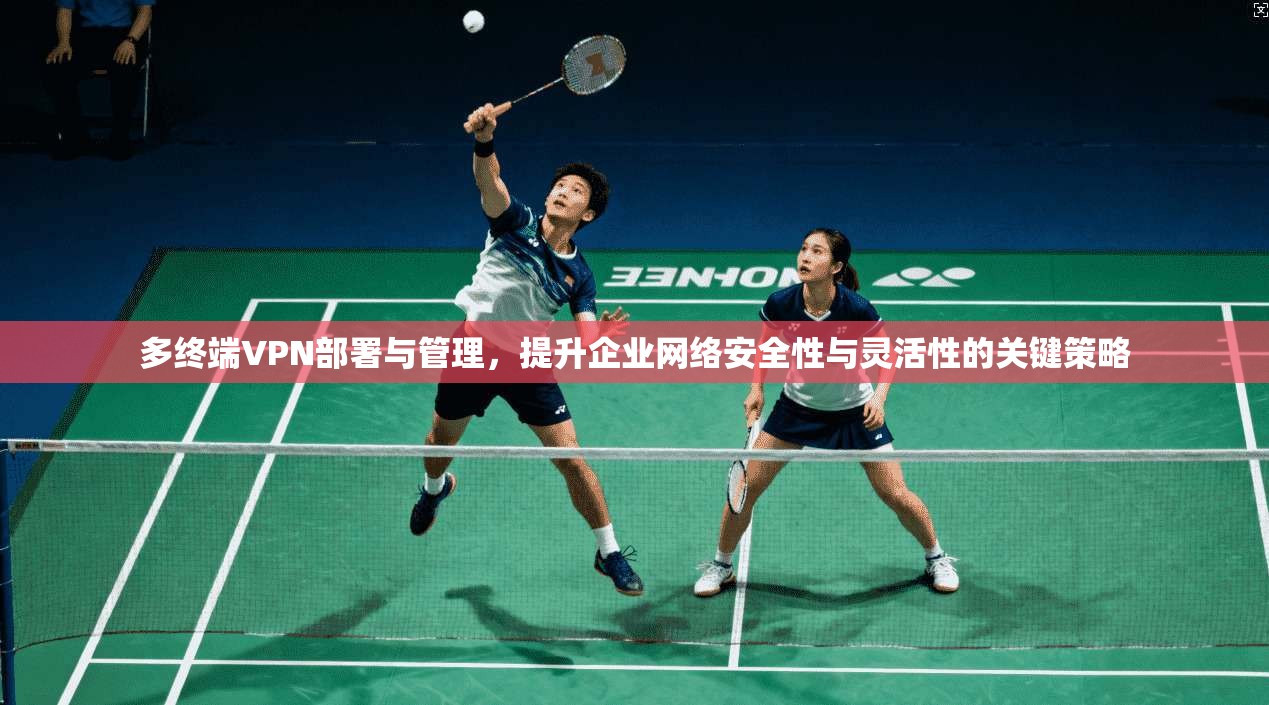 多终端VPN部署与管理，提升企业网络安全性与灵活性的关键策略