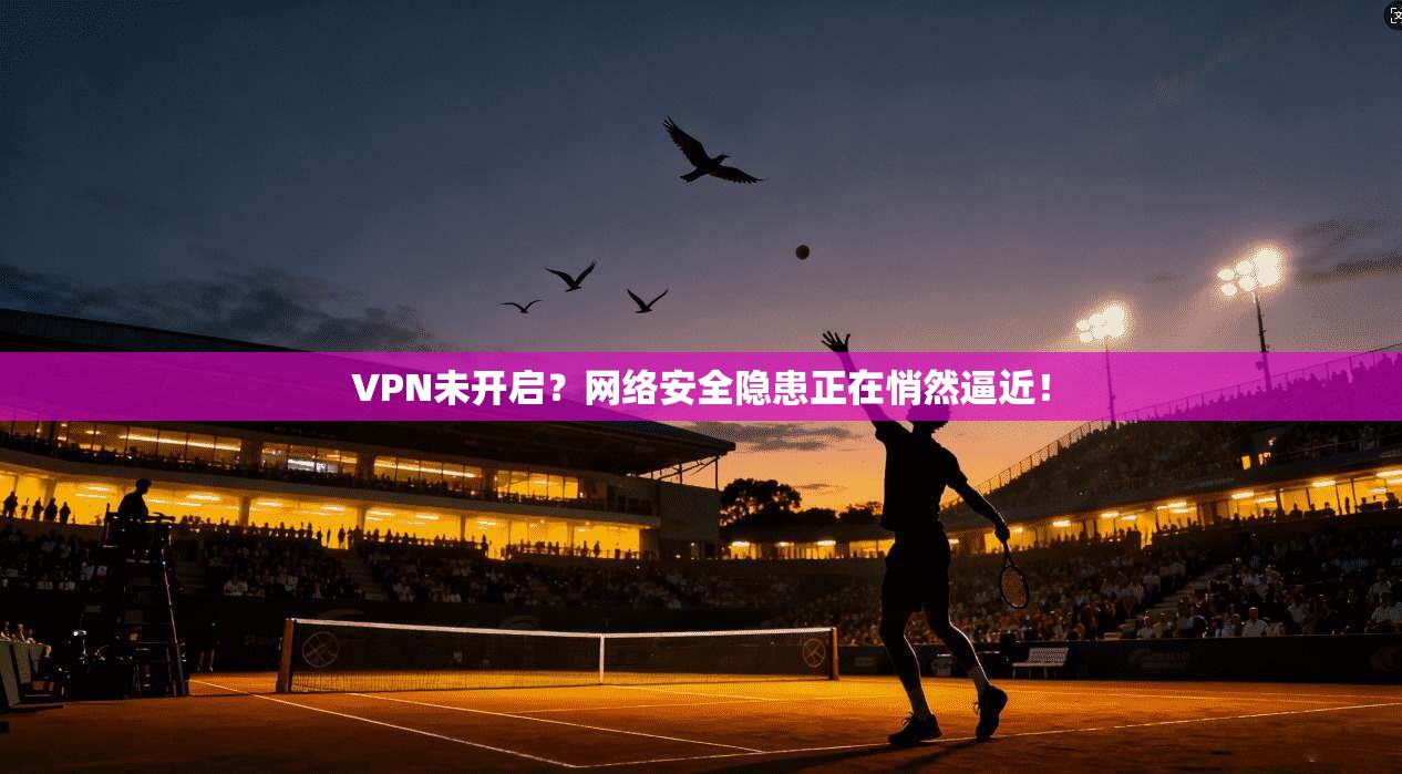 VPN未开启？网络安全隐患正在悄然逼近！