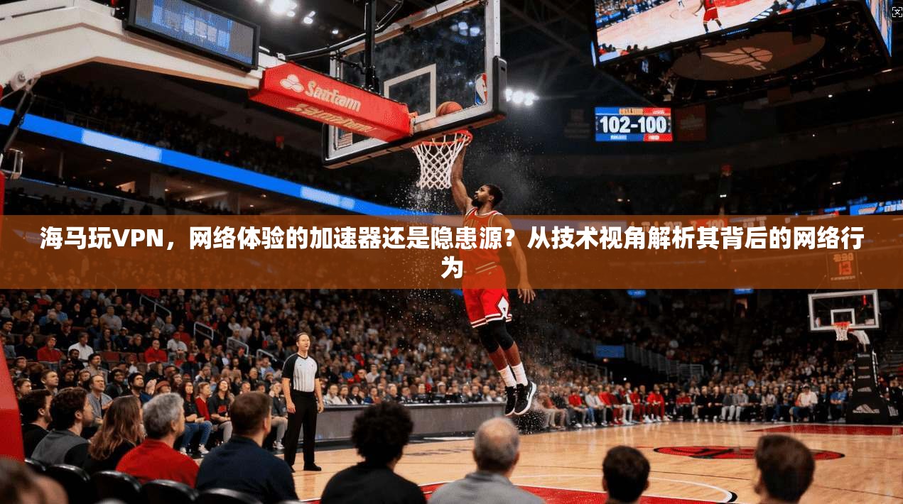 海马玩VPN，网络体验的加速器还是隐患源？从技术视角解析其背后的网络行为