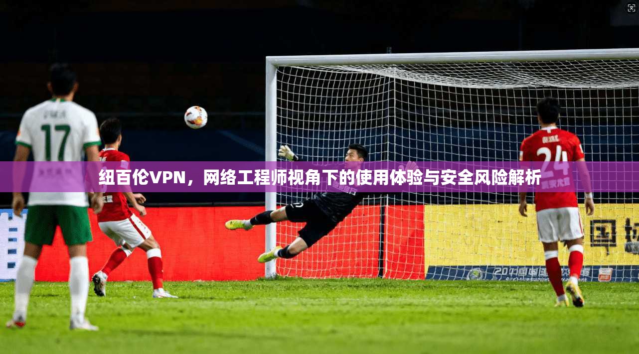 纽百伦VPN，网络工程师视角下的使用体验与安全风险解析