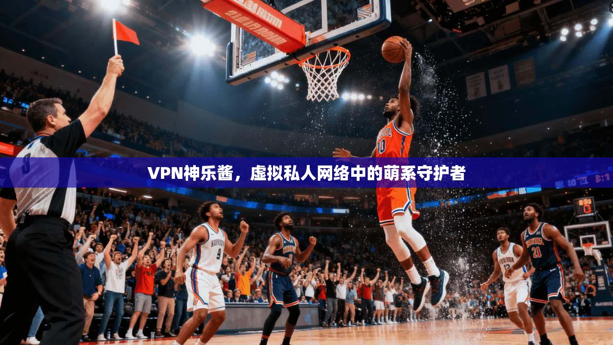 VPN神乐酱，虚拟私人网络中的萌系守护者