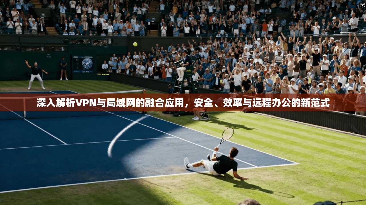 深入解析VPN与局域网的融合应用，安全、效率与远程办公的新范式