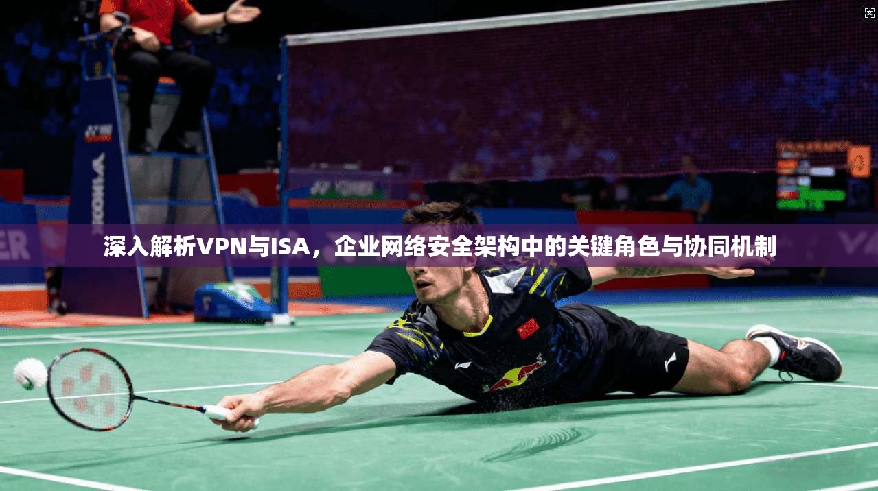 深入解析VPN与ISA，企业网络安全架构中的关键角色与协同机制