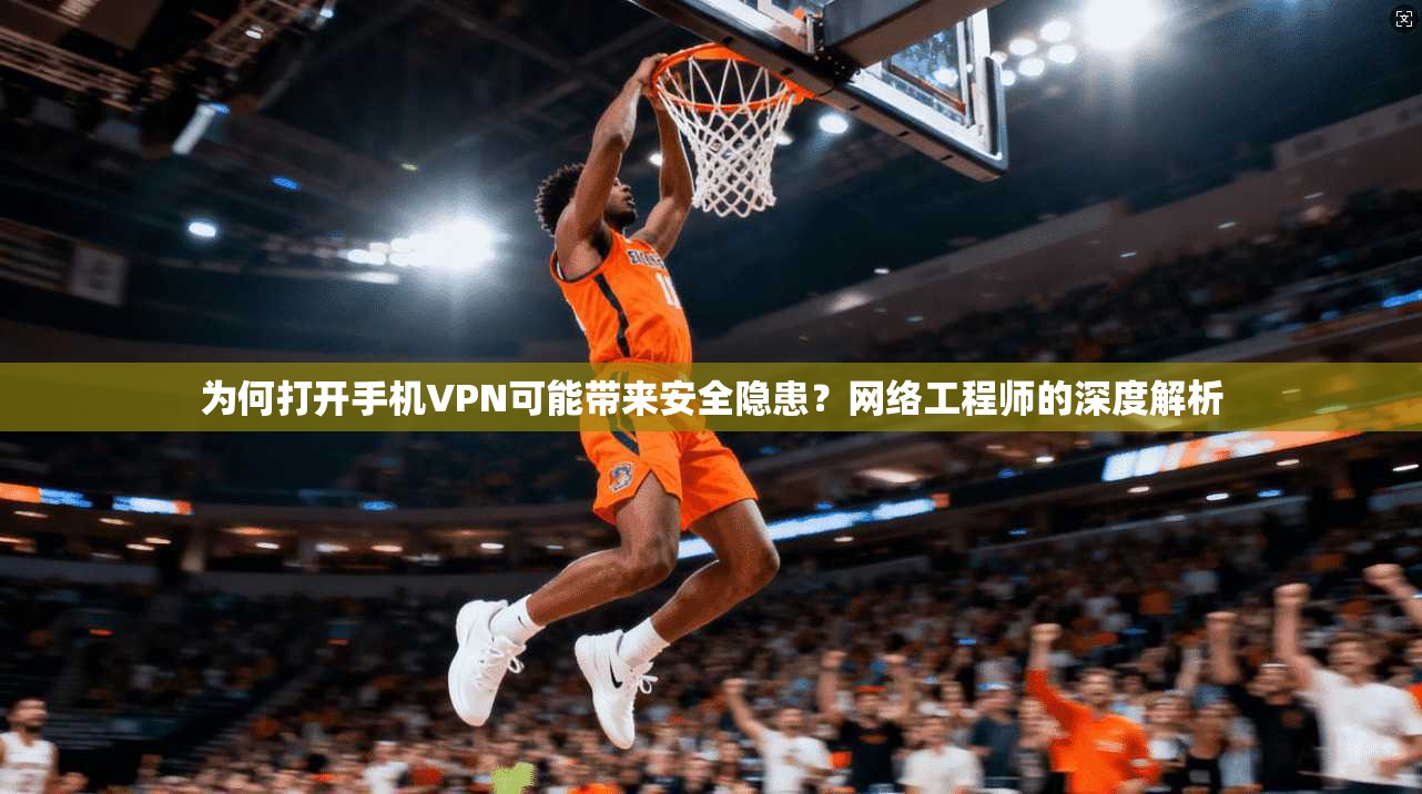 为何打开手机VPN可能带来安全隐患？网络工程师的深度解析