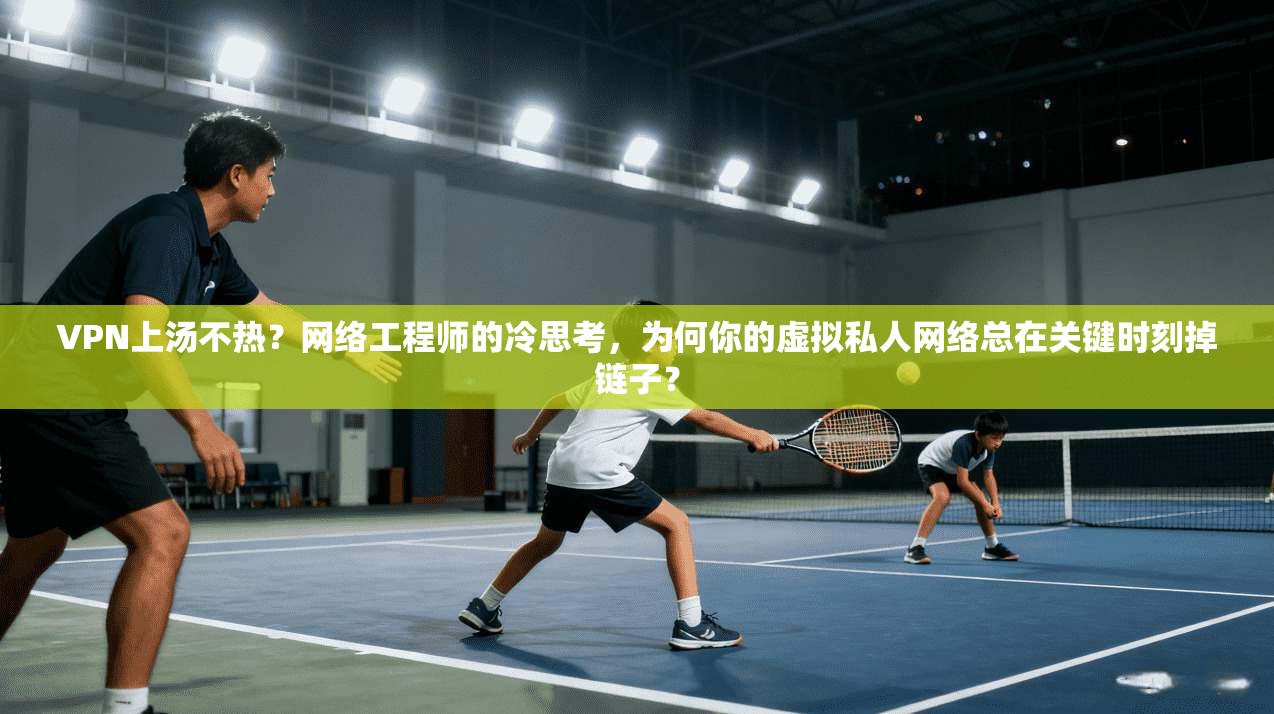 VPN上汤不热？网络工程师的冷思考，为何你的虚拟私人网络总在关键时刻掉链子？