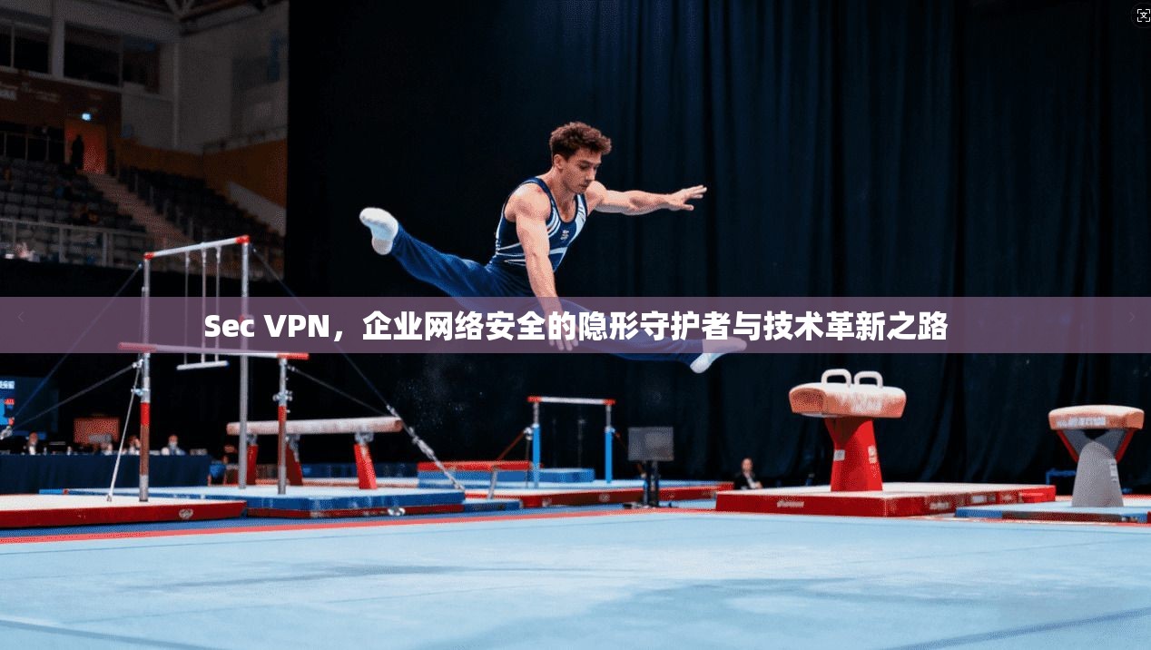 Sec VPN，企业网络安全的隐形守护者与技术革新之路