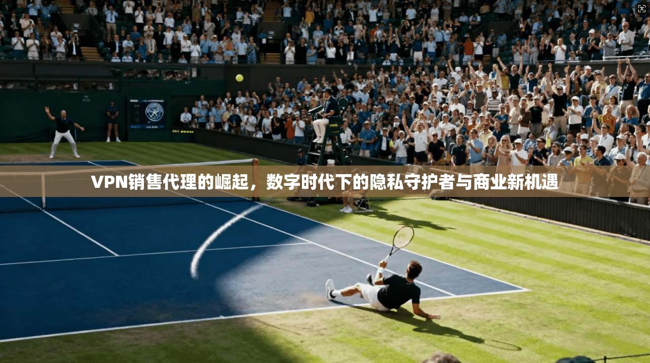 VPN销售代理的崛起，数字时代下的隐私守护者与商业新机遇