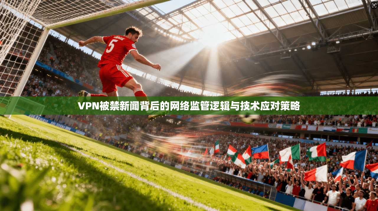 VPN被禁新闻背后的网络监管逻辑与技术应对策略