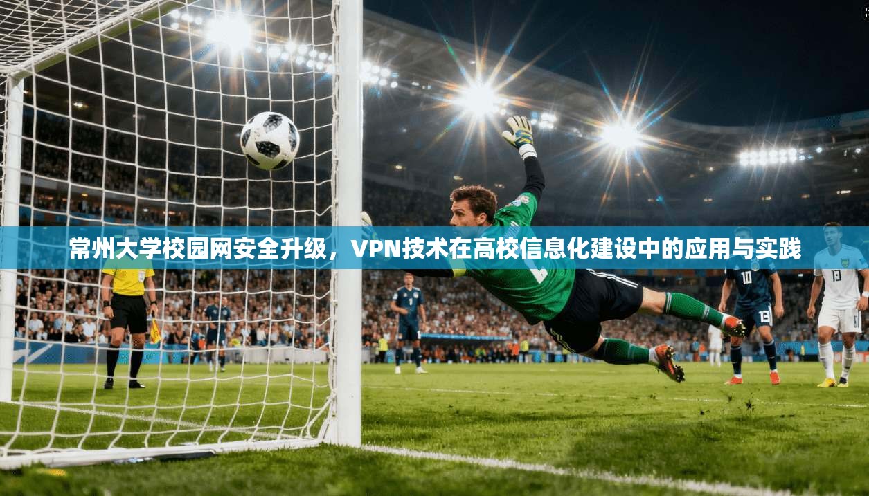 常州大学校园网安全升级，VPN技术在高校信息化建设中的应用与实践