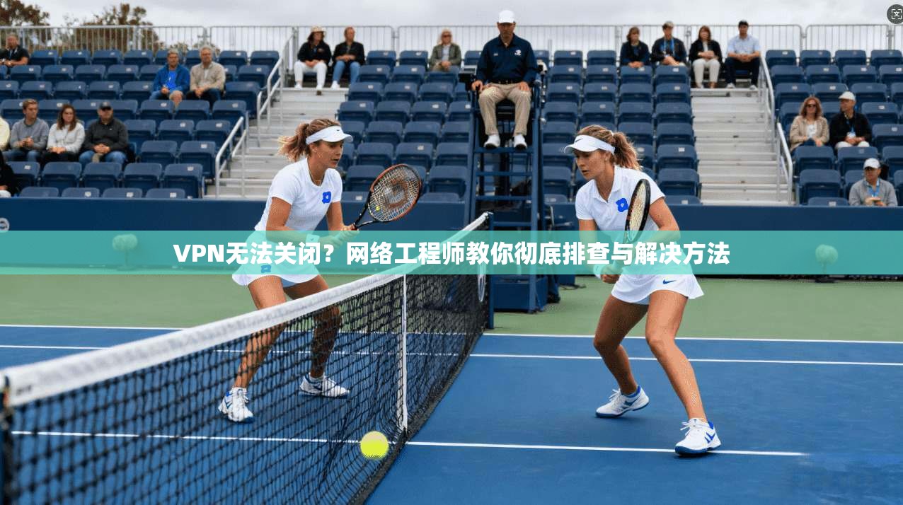 VPN无法关闭？网络工程师教你彻底排查与解决方法