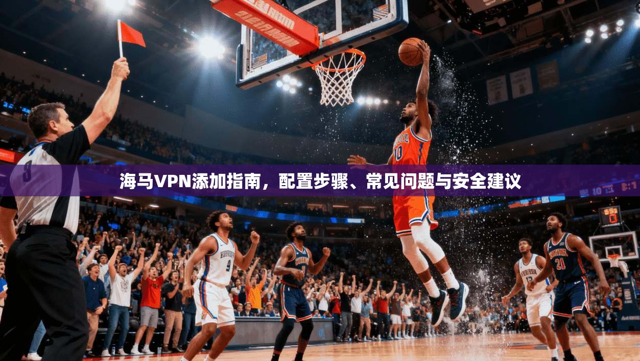 海马VPN添加指南，配置步骤、常见问题与安全建议