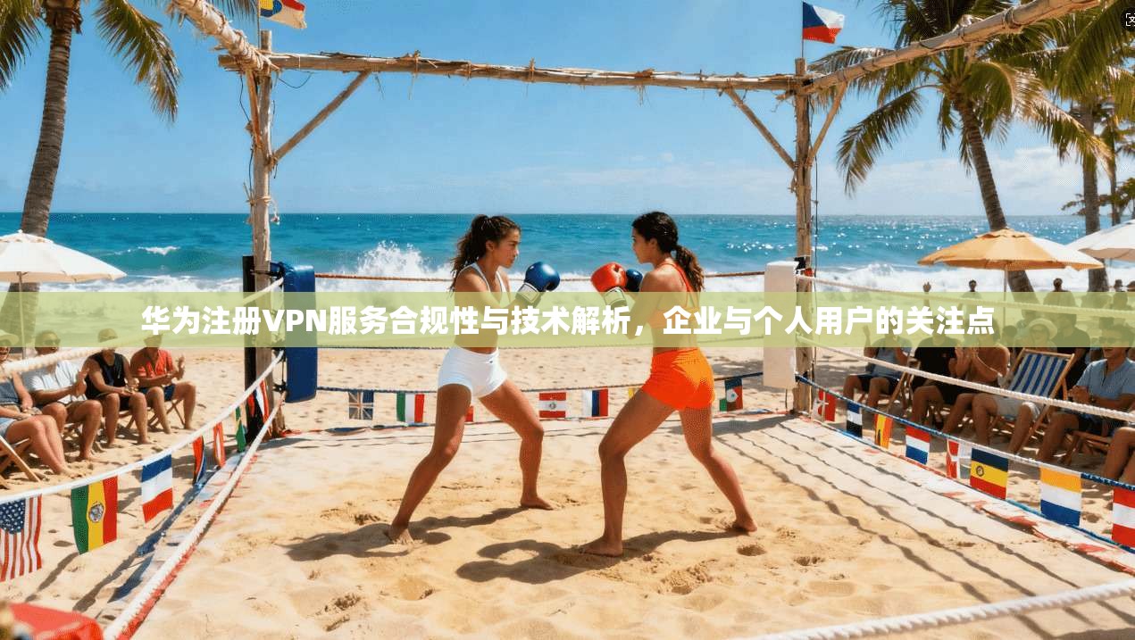 华为注册VPN服务合规性与技术解析，企业与个人用户的关注点