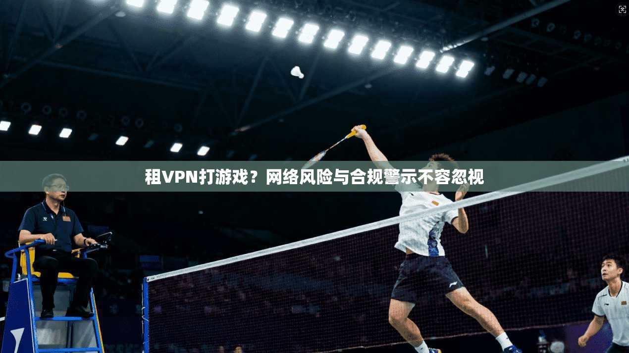 租VPN打游戏？网络风险与合规警示不容忽视