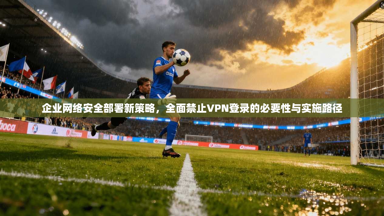 企业网络安全部署新策略，全面禁止VPN登录的必要性与实施路径