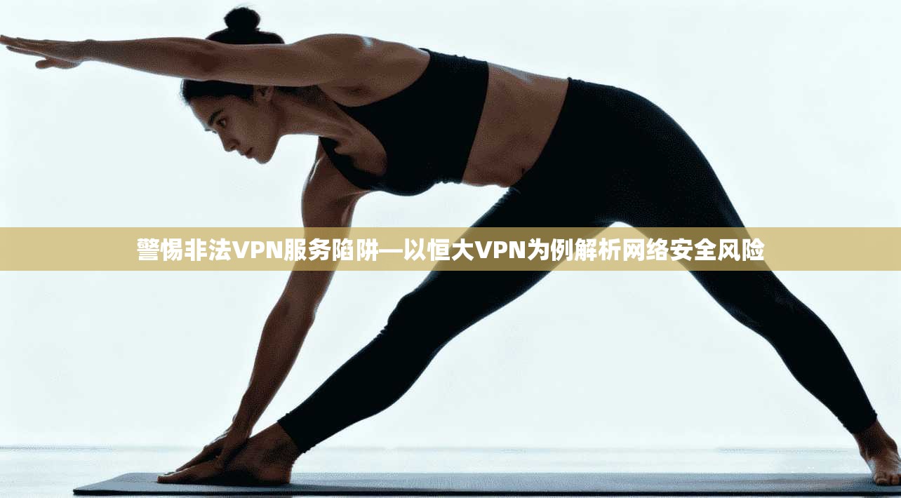 警惕非法VPN服务陷阱—以恒大VPN为例解析网络安全风险
