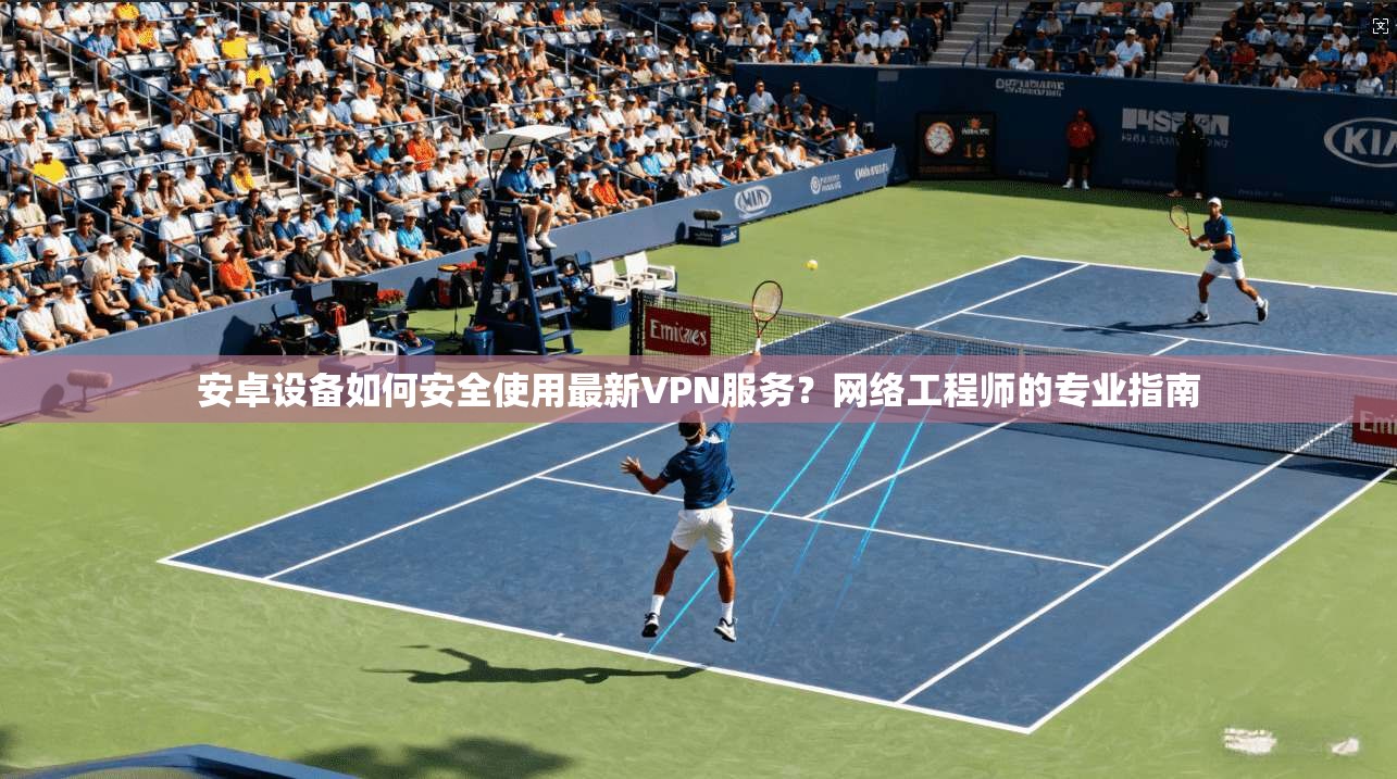 安卓设备如何安全使用最新VPN服务？网络工程师的专业指南