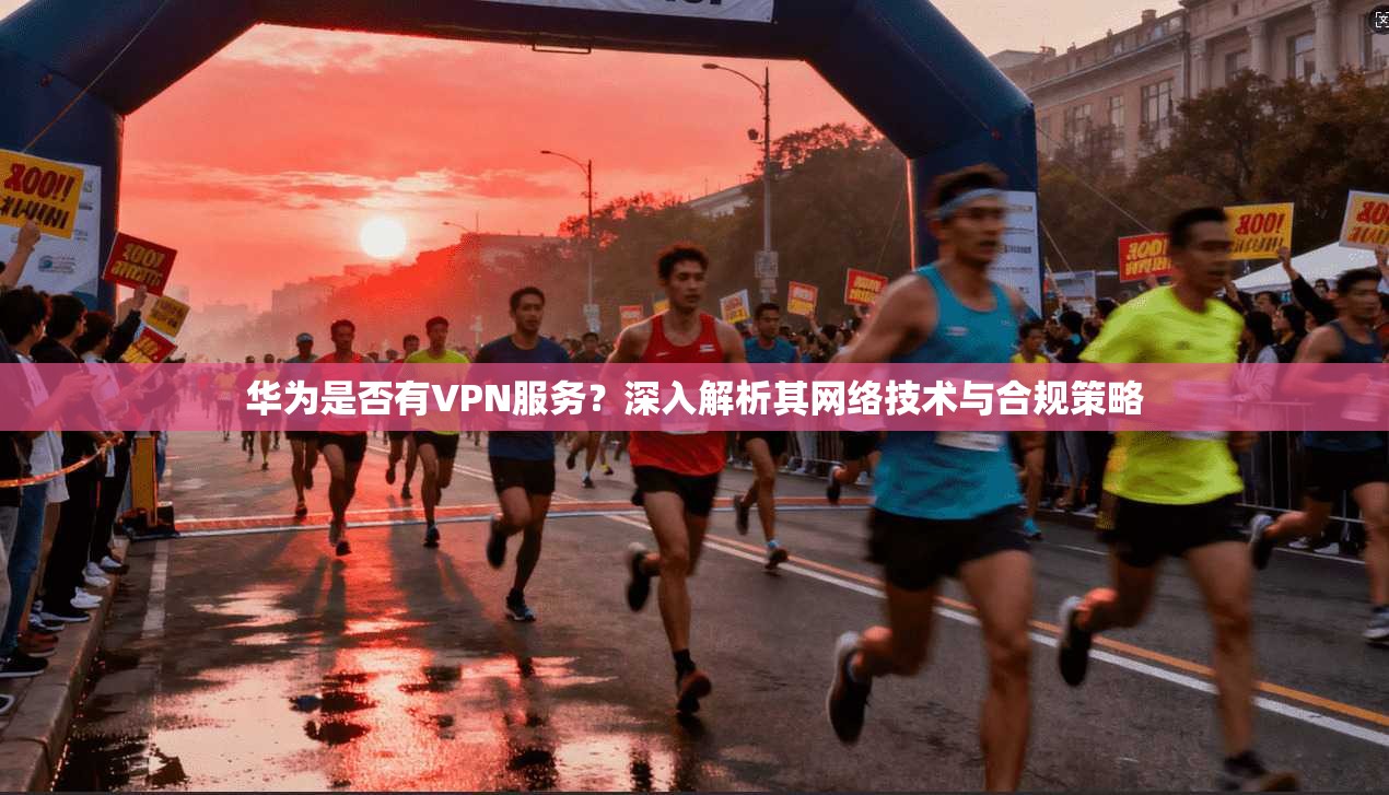华为是否有VPN服务？深入解析其网络技术与合规策略