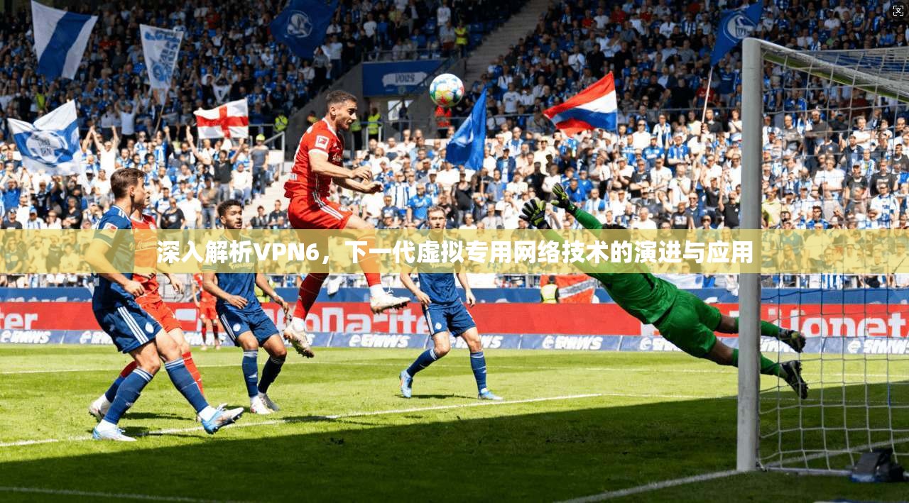 深入解析VPN6，下一代虚拟专用网络技术的演进与应用