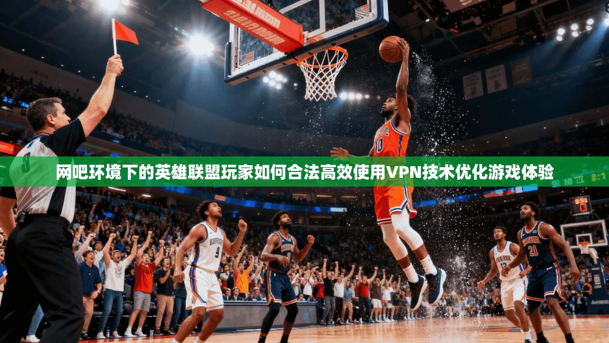网吧环境下的英雄联盟玩家如何合法高效使用VPN技术优化游戏体验