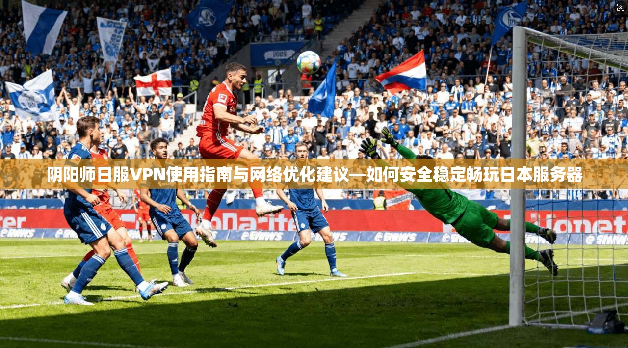 阴阳师日服VPN使用指南与网络优化建议—如何安全稳定畅玩日本服务器