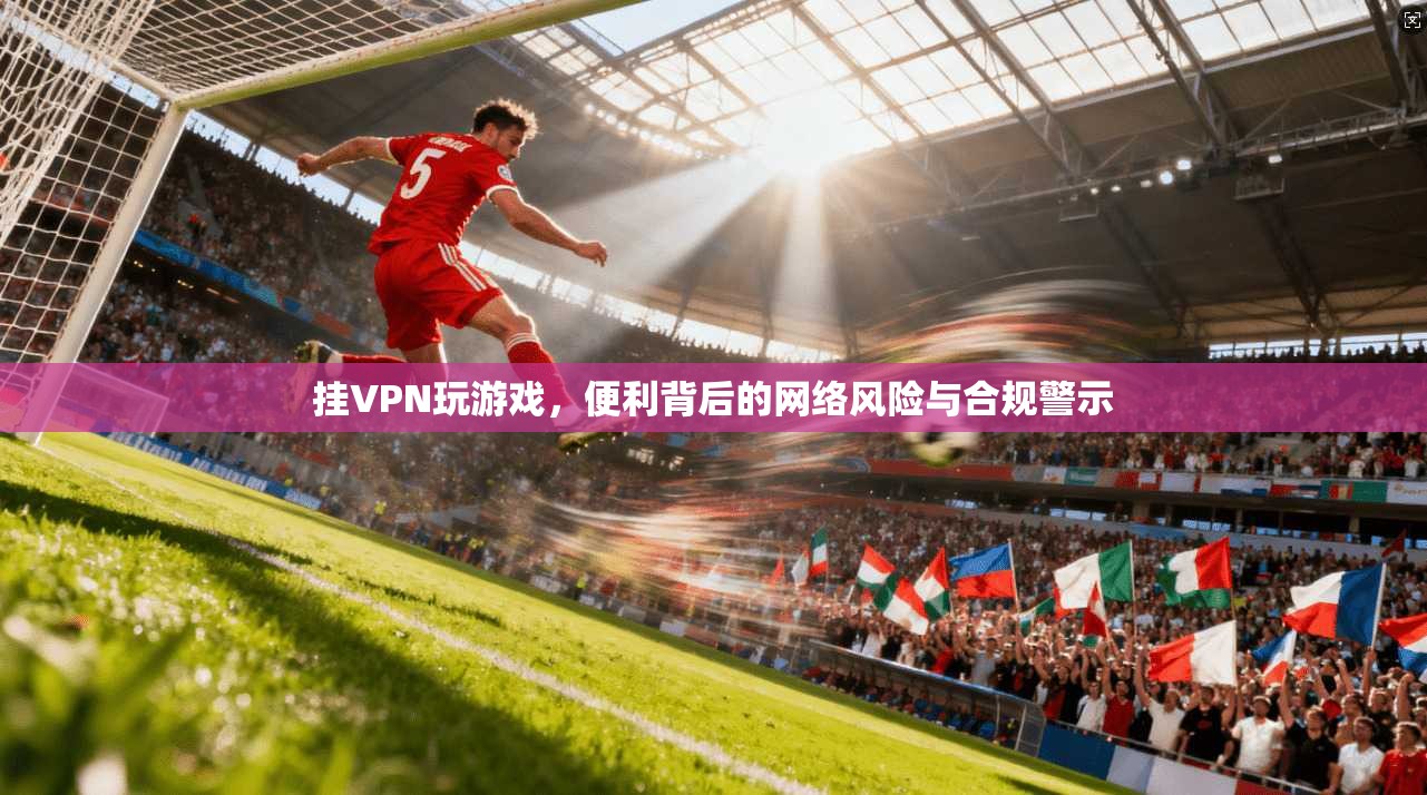 挂VPN玩游戏，便利背后的网络风险与合规警示