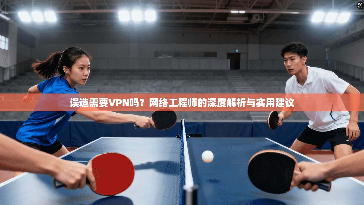 误造需要VPN吗？网络工程师的深度解析与实用建议
