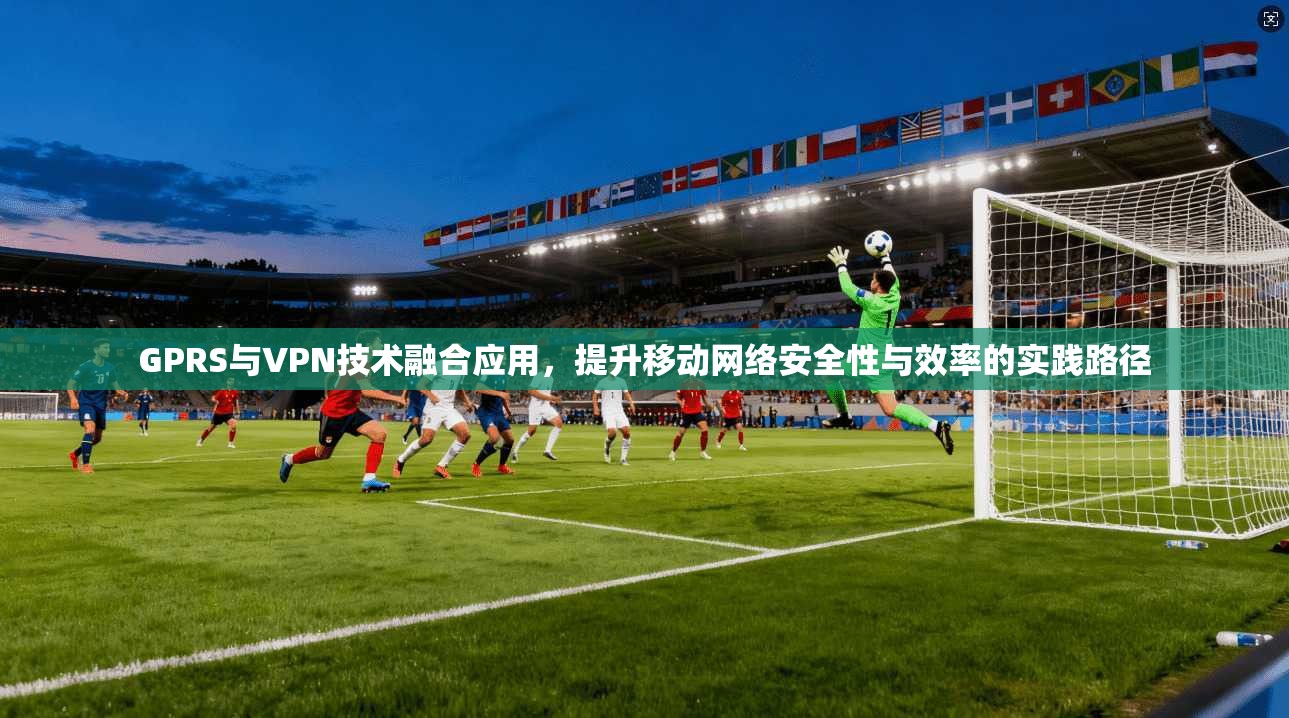 GPRS与VPN技术融合应用，提升移动网络安全性与效率的实践路径