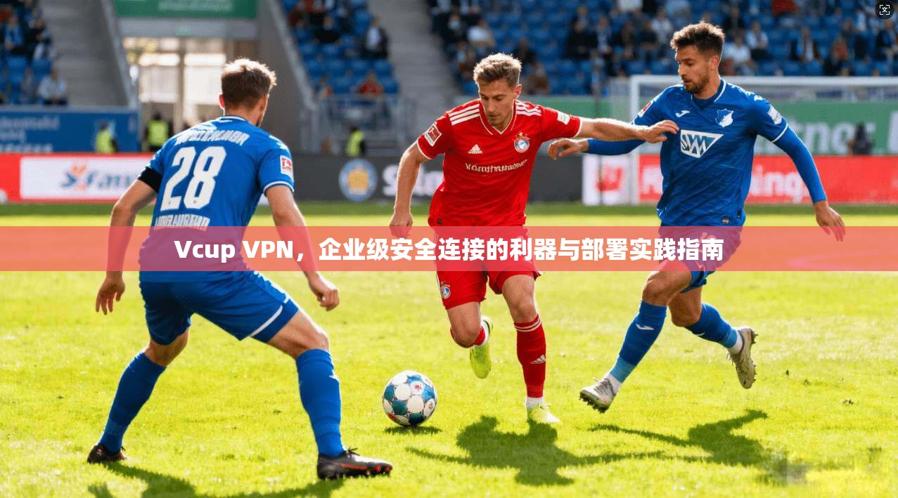 Vcup VPN，企业级安全连接的利器与部署实践指南