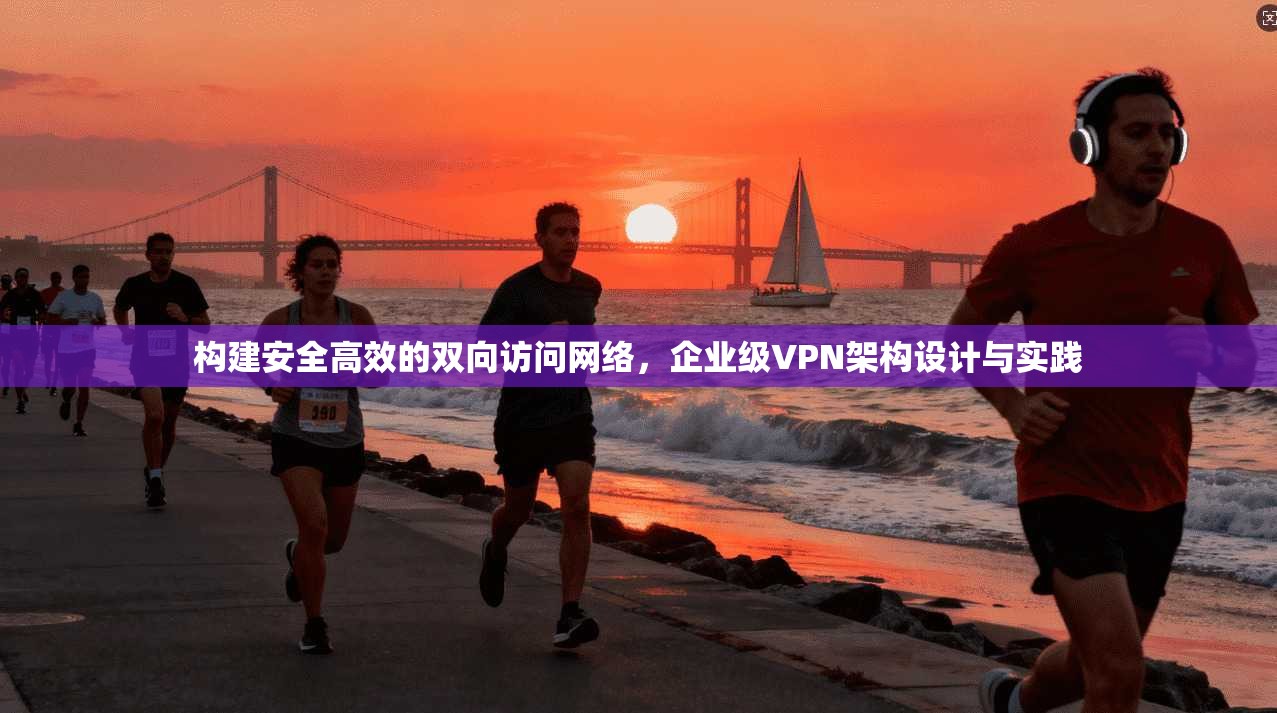 构建安全高效的双向访问网络，企业级VPN架构设计与实践