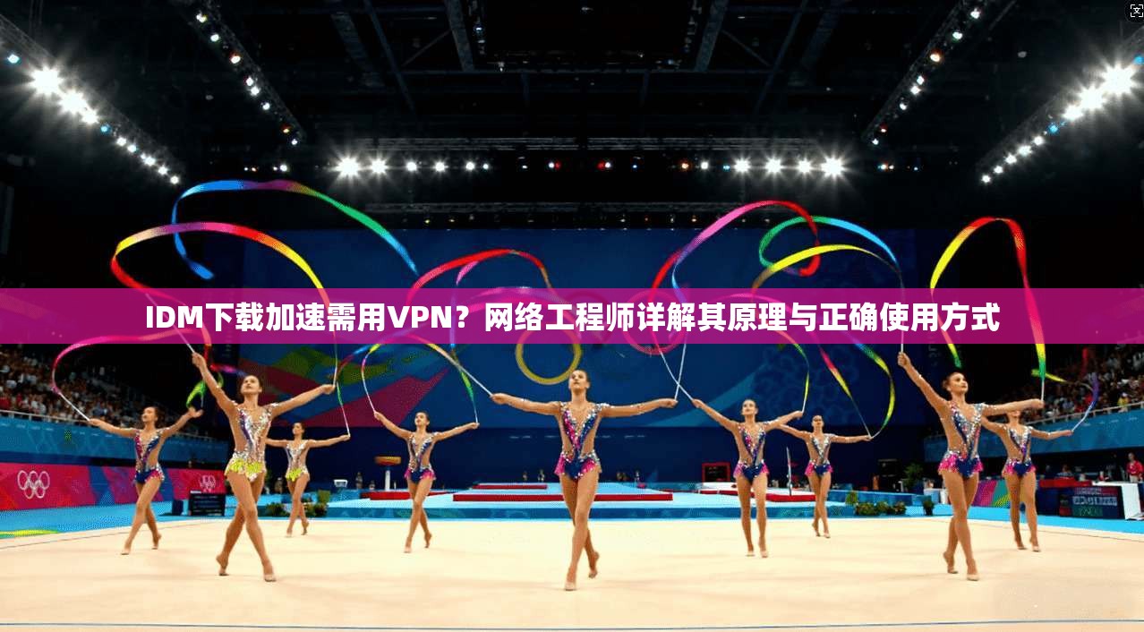 IDM下载加速需用VPN？网络工程师详解其原理与正确使用方式