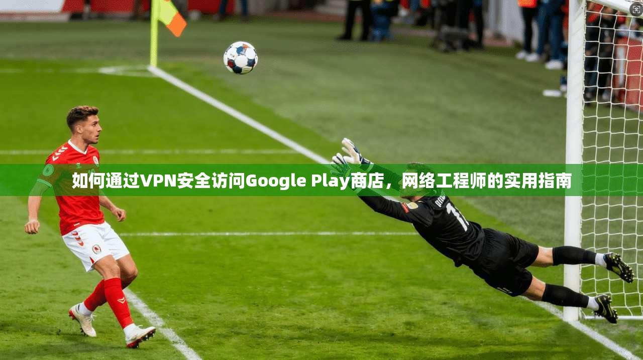 如何通过VPN安全访问Google Play商店，网络工程师的实用指南
