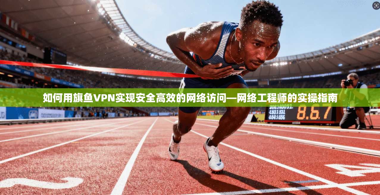如何用旗鱼VPN实现安全高效的网络访问—网络工程师的实操指南