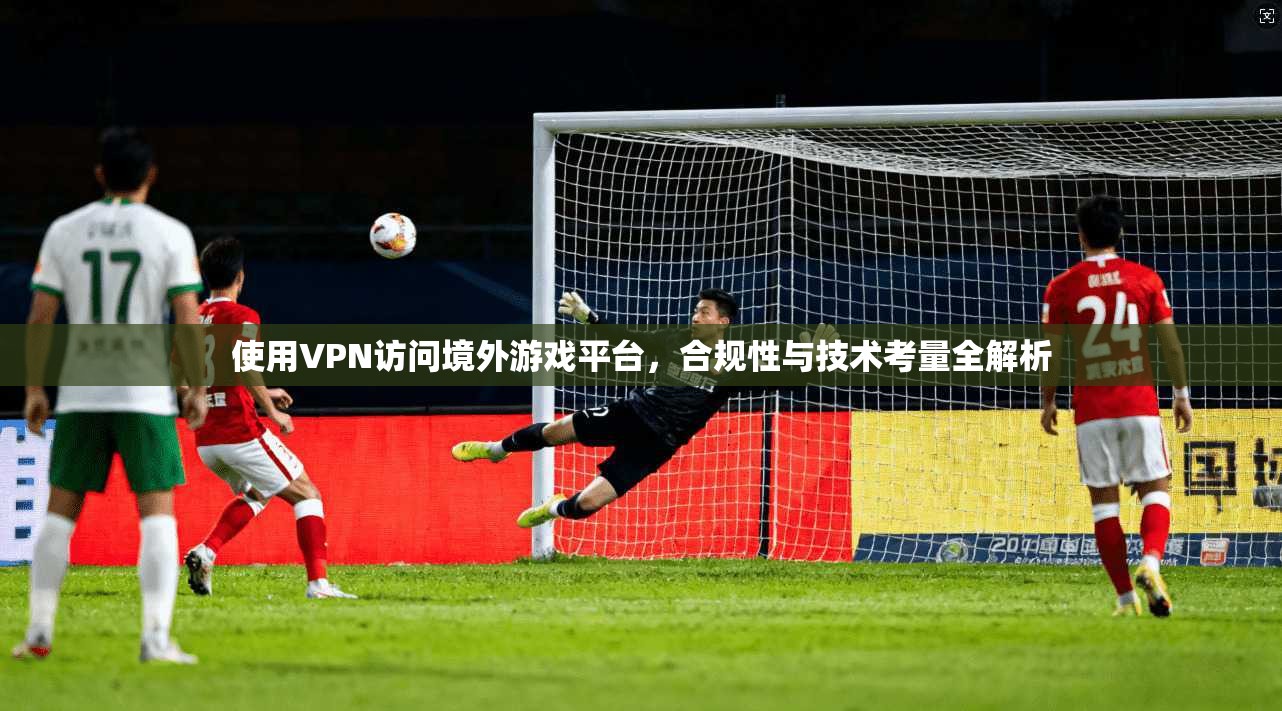 使用VPN访问境外游戏平台，合规性与技术考量全解析