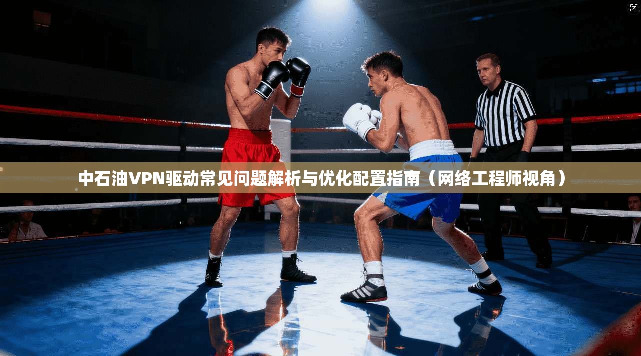 中石油VPN驱动常见问题解析与优化配置指南（网络工程师视角）